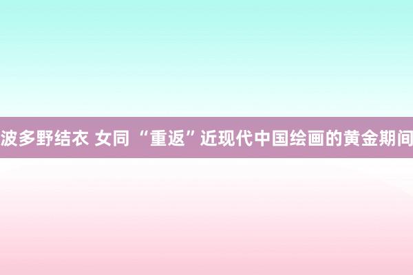 波多野结衣 女同 “重返”近现代中国绘画的黄金期间