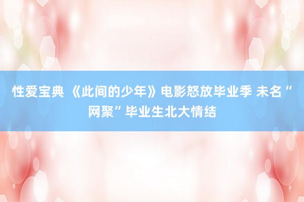 性爱宝典 《此间的少年》电影怒放毕业季 未名“网聚”毕业生北大情结