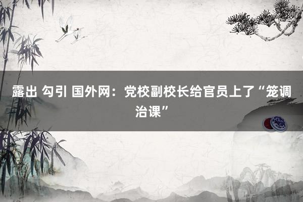 露出 勾引 国外网:党校副校长给官员上了“笼调治课”