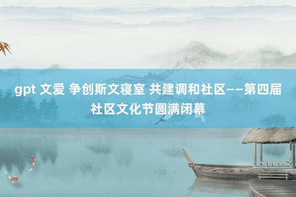 gpt 文爱 争创斯文寝室 共建调和社区——第四届社区文化节圆满闭幕