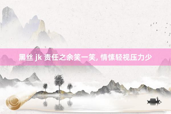 黑丝 jk 责任之余笑一笑， 情愫轻视压力少