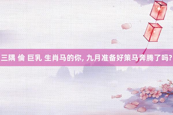 三隅 倫 巨乳 生肖马的你， 九月准备好策马奔腾了吗?