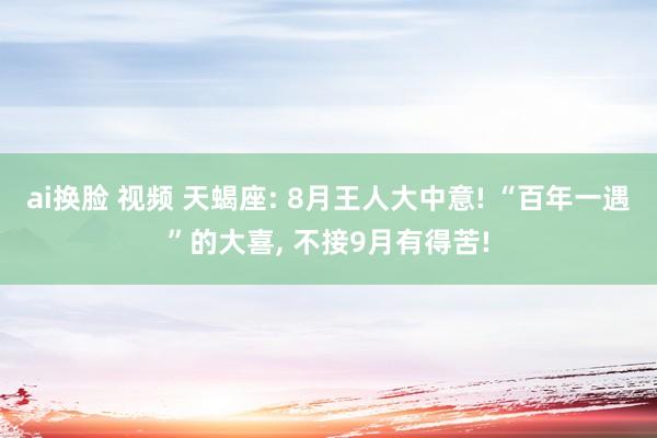 ai换脸 视频 天蝎座: 8月王人大中意! “百年一遇”的大喜， 不接9月有得苦!