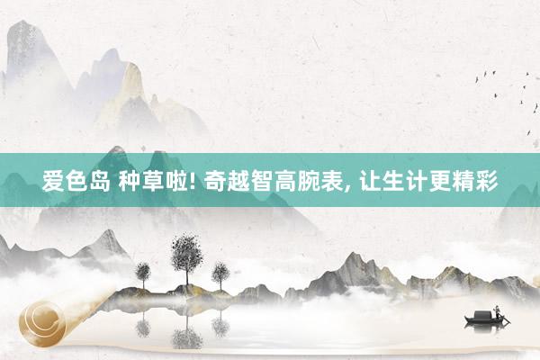 爱色岛 种草啦! 奇越智高腕表， 让生计更精彩