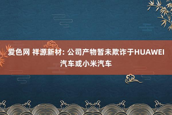 爱色网 祥源新材: 公司产物暂未欺诈于HUAWEI汽车或小米汽车