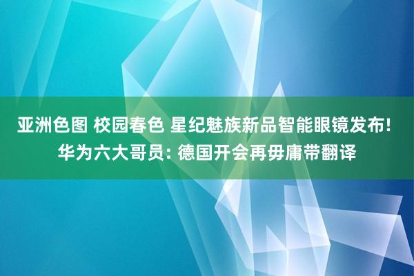 亚洲色图 校园春色 星纪魅族新品智能眼镜发布! 华为六大哥员: 德国开会再毋庸带翻译