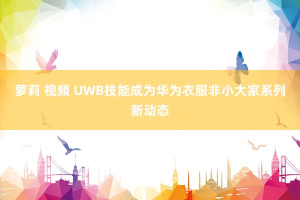 萝莉 视频 UWB技能成为华为衣服非小大家系列新动态