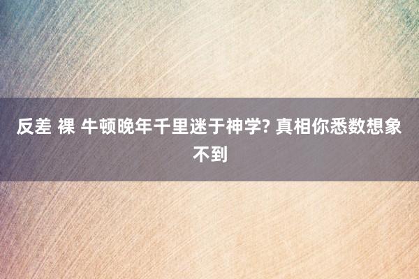 反差 裸 牛顿晚年千里迷于神学? 真相你悉数想象不到
