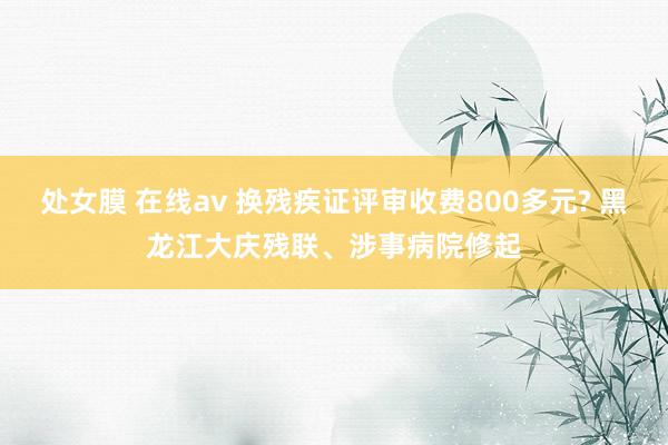 处女膜 在线av 换残疾证评审收费800多元? 黑龙江大庆残联、涉事病院修起