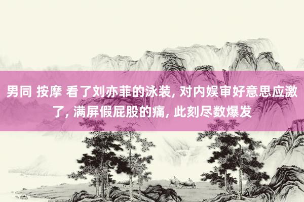 男同 按摩 看了刘亦菲的泳装， 对内娱审好意思应激了， 满屏假屁股的痛， 此刻尽数爆发