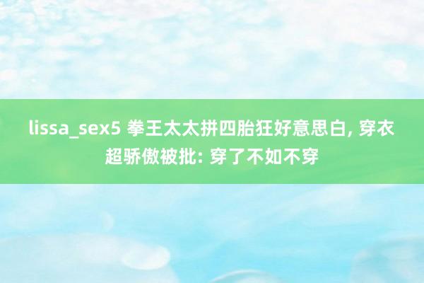 lissa_sex5 拳王太太拼四胎狂好意思白， 穿衣超骄傲被批: 穿了不如不穿