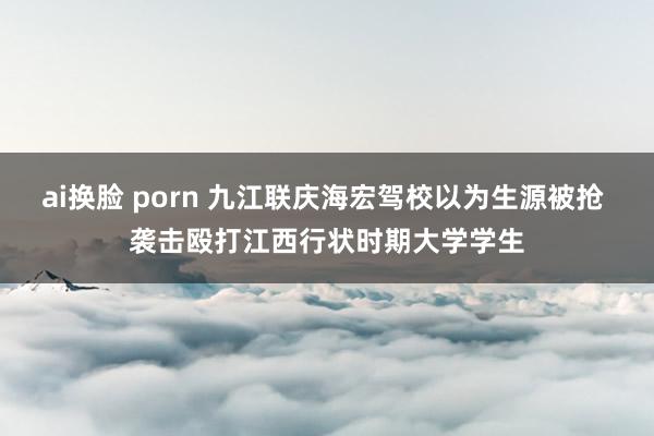 ai换脸 porn 九江联庆海宏驾校以为生源被抢 袭击殴打江西行状时期大学学生