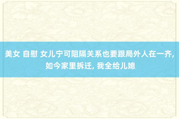 美女 自慰 女儿宁可阻隔关系也要跟局外人在一齐， 如今家里拆迁， 我全给儿媳