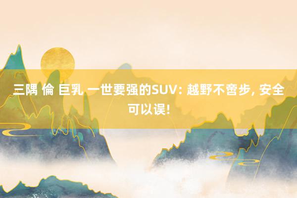 三隅 倫 巨乳 一世要强的SUV: 越野不啻步， 安全可以误!