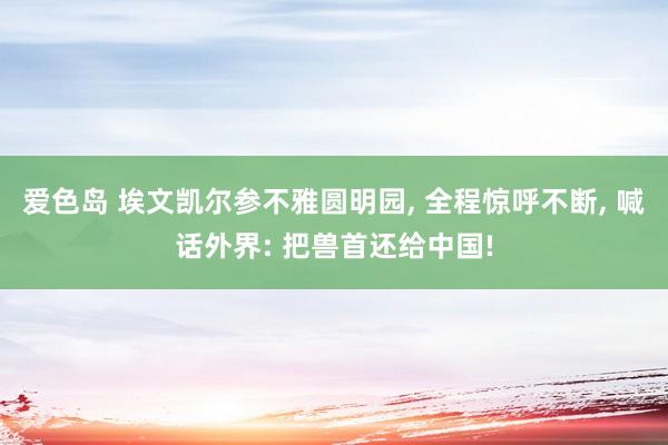 爱色岛 埃文凯尔参不雅圆明园， 全程惊呼不断， 喊话外界: 把兽首还给中国!