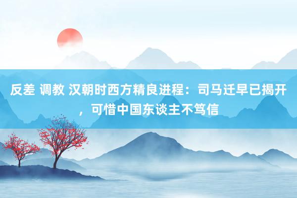 反差 调教 汉朝时西方精良进程：司马迁早已揭开，可惜中国东谈主不笃信