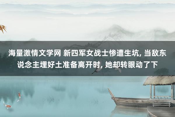海量激情文学网 新四军女战士惨遭生坑， 当敌东说念主埋好土准备离开时， 她却转眼动了下