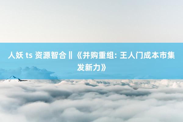 人妖 ts 资源智合‖《并购重组: 王人门成本市集发新力》