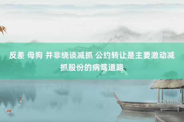 反差 母狗 并非绕谈减抓 公约转让是主要激动减抓股份的病笃道路