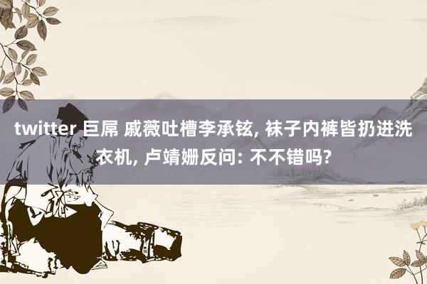 twitter 巨屌 戚薇吐槽李承铉， 袜子内裤皆扔进洗衣机， 卢靖姗反问: 不不错吗?