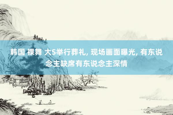 韩国 裸舞 大S举行葬礼， 现场画面曝光， 有东说念主缺席有东说念主深情