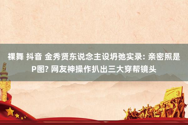 裸舞 抖音 金秀贤东说念主设坍弛实录: 亲密照是P图? 网友神操作扒出三大穿帮镜头