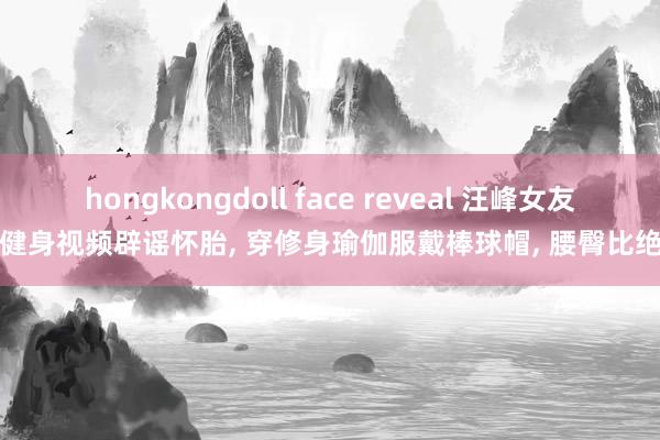 hongkongdoll face reveal 汪峰女友晒健身视频辟谣怀胎， 穿修身瑜伽服戴棒球帽， 腰臀比绝了