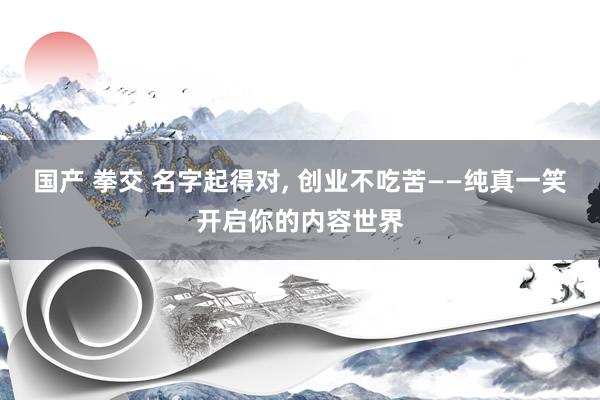 国产 拳交 名字起得对， 创业不吃苦——纯真一笑开启你的内容世界