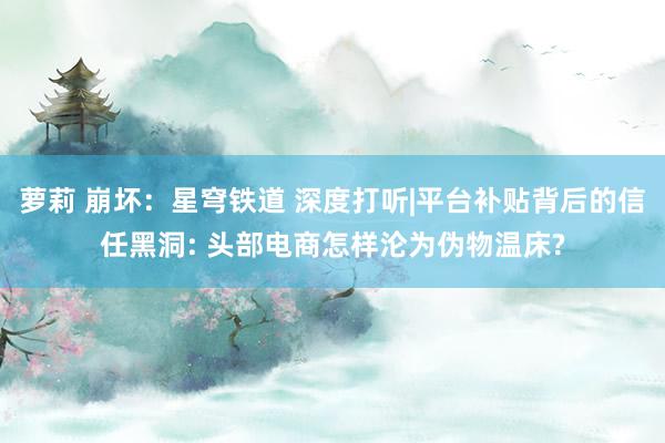 萝莉 崩坏：星穹铁道 深度打听|平台补贴背后的信任黑洞: 头部电商怎样沦为伪物温床?