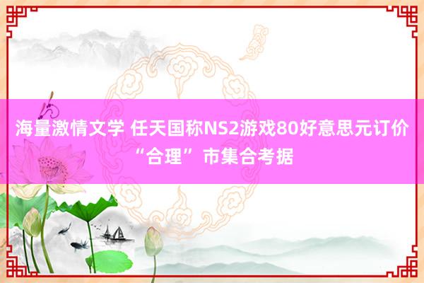 海量激情文学 任天国称NS2游戏80好意思元订价“合理” 市集合考据