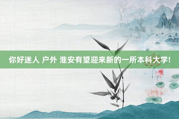 你好迷人 户外 淮安有望迎来新的一所本科大学!