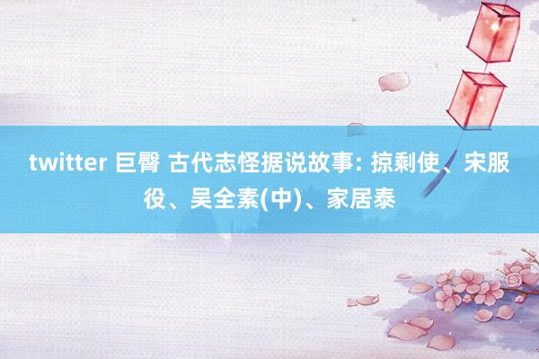 twitter 巨臀 古代志怪据说故事: 掠剩使、宋服役、吴全素(中)、家居泰