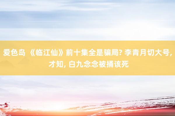 爱色岛 《临江仙》前十集全是骗局? 李青月切大号， 才知， 白九念念被捅该死