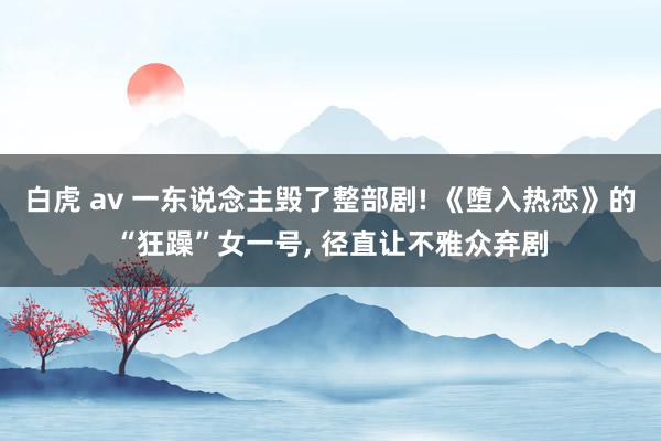 白虎 av 一东说念主毁了整部剧! 《堕入热恋》的“狂躁”女一号， 径直让不雅众弃剧