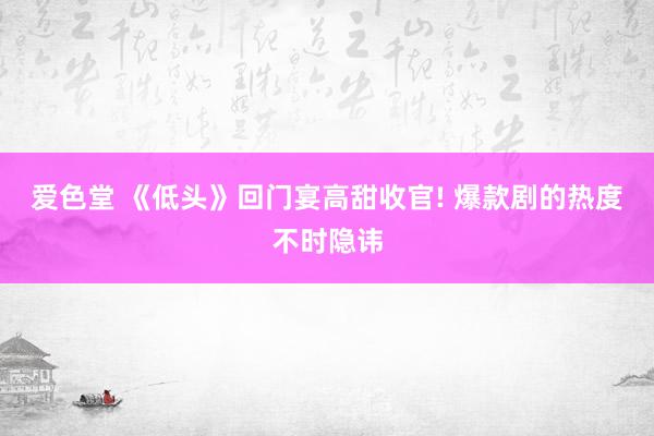 爱色堂 《低头》回门宴高甜收官! 爆款剧的热度不时隐讳