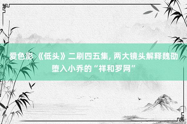 爱色影 《低头》二刷四五集， 两大镜头解释魏劭堕入小乔的“祥和罗网”