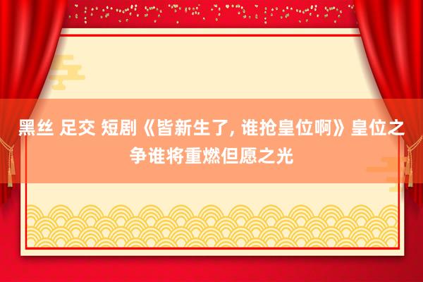 黑丝 足交 短剧《皆新生了， 谁抢皇位啊》皇位之争谁将重燃但愿之光