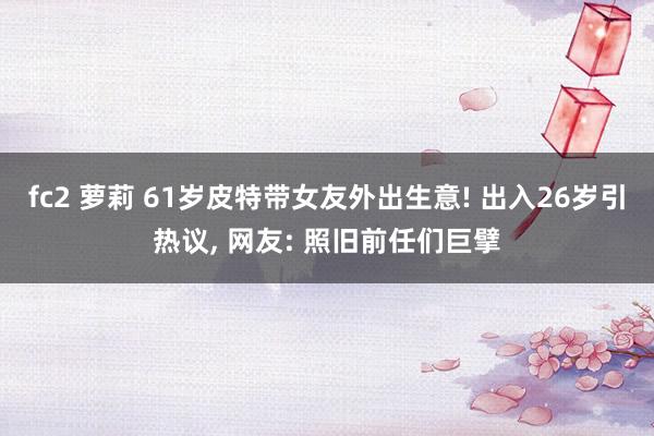 fc2 萝莉 61岁皮特带女友外出生意! 出入26岁引热议， 网友: 照旧前任们巨擘
