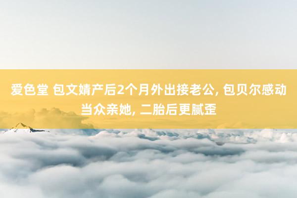 爱色堂 包文婧产后2个月外出接老公， 包贝尔感动当众亲她， 二胎后更腻歪