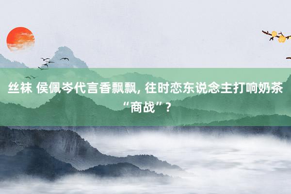 丝袜 侯佩岑代言香飘飘， 往时恋东说念主打响奶茶“商战”?