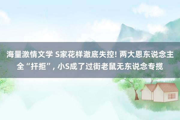 海量激情文学 S家花样澈底失控! 两大恩东说念主全“扞拒”， 小S成了过街老鼠无东说念专揽