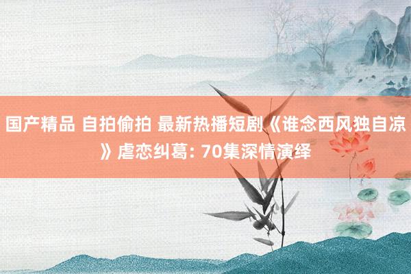 国产精品 自拍偷拍 最新热播短剧《谁念西风独自凉》虐恋纠葛: 70集深情演绎