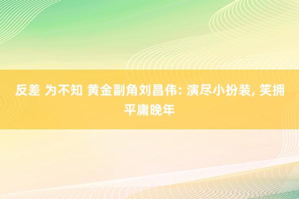 反差 为不知 黄金副角刘昌伟: 演尽小扮装， 笑拥平庸晚年