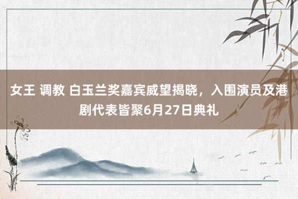 女王 调教 白玉兰奖嘉宾威望揭晓，入围演员及港剧代表皆聚6月27日典礼