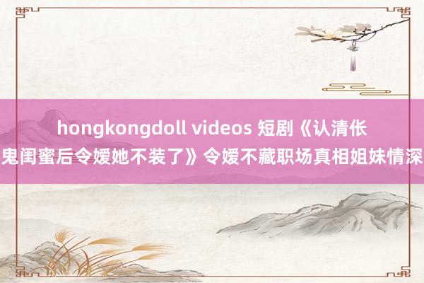 hongkongdoll videos 短剧《认清伥鬼闺蜜后令嫒她不装了》令嫒不藏职场真相姐妹情深